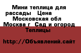 Мини теплица для рассады › Цена ­ 5 000 - Московская обл., Москва г. Сад и огород » Теплицы   